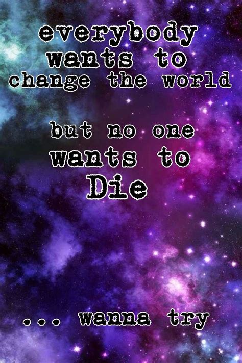 Pin on Everybody Wants To Change The World But No One Wants To Die... Wanna Try?