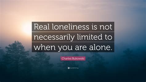 Charles Bukowski Quote: “Real loneliness is not necessarily limited to when you are alone.”