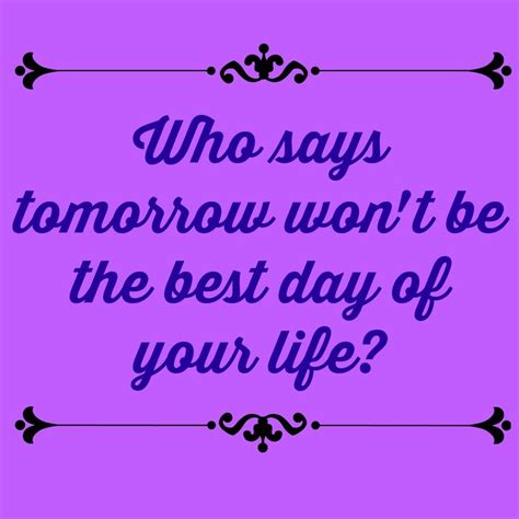 a quote that says who says tomorrow won't be the best day of your life?