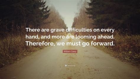 William Carey Quote: “There are grave difficulties on every hand, and more are looming ahead ...