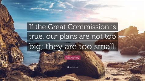 Pat Morley Quote: “If the Great Commission is true, our plans are not too big; they are too small.”