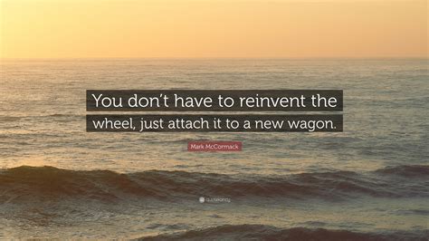 Mark McCormack Quote: “You don’t have to reinvent the wheel, just attach it to a new wagon.”