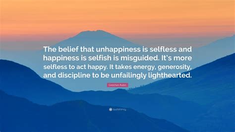 Gretchen Rubin Quote: “The belief that unhappiness is selfless and happiness is selfish is ...