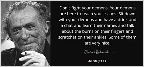 Charles Bukowski quote: Don't fight your demons. Your demons are here ...