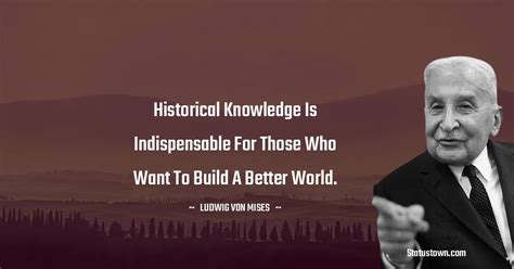 Historical knowledge is indispensable for those who want to build a better world. - Ludwig von ...