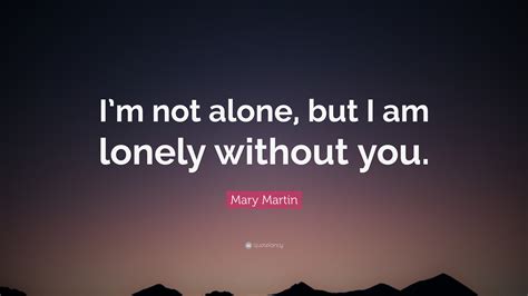 Mary Martin Quote: “I’m not alone, but I am lonely without you.”