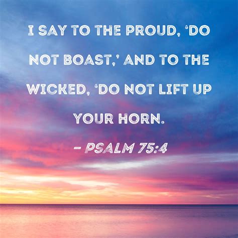 Psalm 75:4 I say to the proud, 'Do not boast,' and to the wicked, 'Do not lift up your horn.