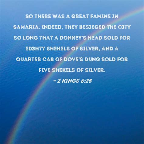 2 Kings 6:25 So there was a great famine in Samaria. Indeed, they besieged the city so long that ...