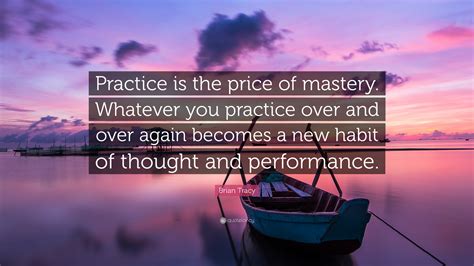 Brian Tracy Quote: “Practice is the price of mastery. Whatever you practice over and over again ...