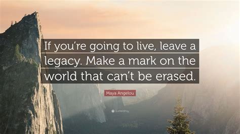 Maya Angelou Quote: “If you’re going to live, leave a legacy. Make a mark on the world that can ...