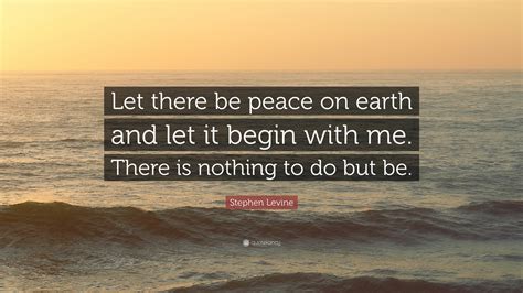 Stephen Levine Quote: “Let there be peace on earth and let it begin with me. There is nothing to ...