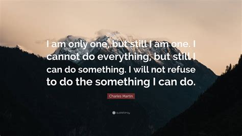Charles Martin Quote: “I am only one, but still I am one. I cannot do