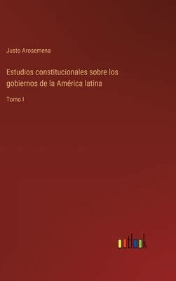Estudios Constitucionales Sobre Los Gobiernos De La Am Rica Latina Tomo I By Justo Arosemena