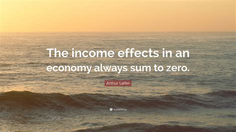 Arthur Laffer Quote The Income Effects In An Economy Always Sum To Zero