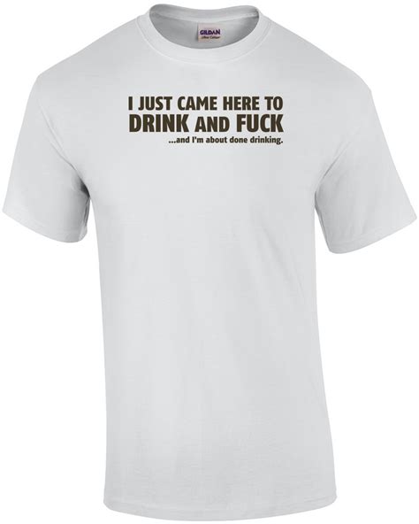I Just Came Here To Drink And Fuck And I M About Done Drinking T Shirt Ebay
