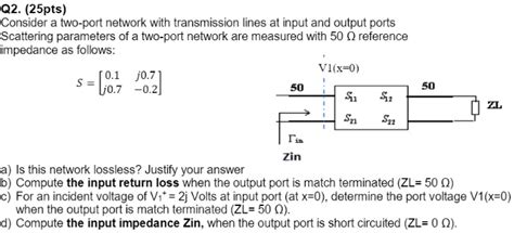Q2. (25pts) Consider a two-port network with transmission lines at ...