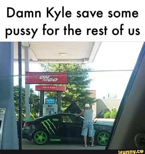 Damn Kyle Save Some Pussy For The Rest Of Us IFunny
