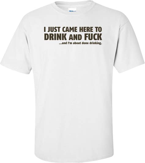 I Just Came Here To Drink And Fuck And I M About Done Drinking T Shirt