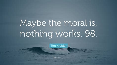 Tim Kreider Quote: “Maybe the moral is, nothing works. 98.”