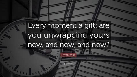 Byron Katie Quote: “Every moment a gift: are you unwrapping yours now ...