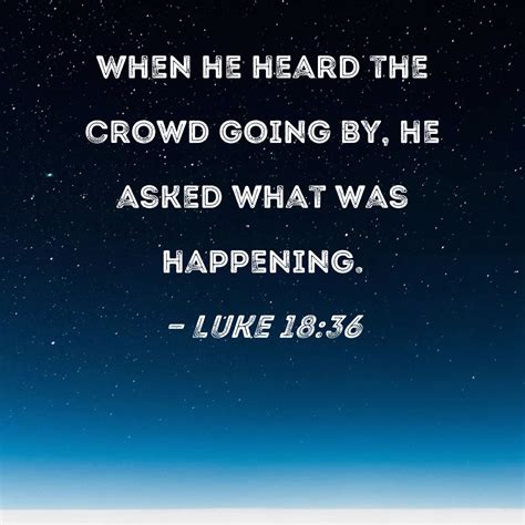 Luke 18:36 When he heard the crowd going by, he asked what was happening.