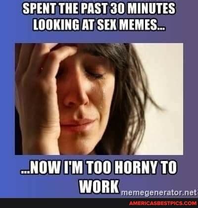 SPENT THE PAST 30 MINUTES LOOKING AT SEX MEMES NOW I M TOO HORNY TO WORK Americas Best