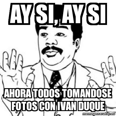 Meme Personalizado Ay Si Ay Si Ahora Todos Tomandose Fotos Con Ivan