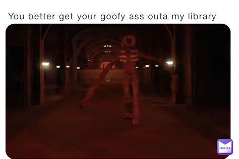 You Better Get Your Goofy Ass Outa My Library Ce BBGprg Memes