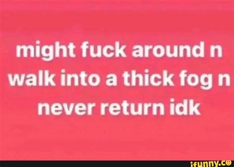 Might Fuck Around N Walk Into A Thick Fog N Never Return Idk IFunny