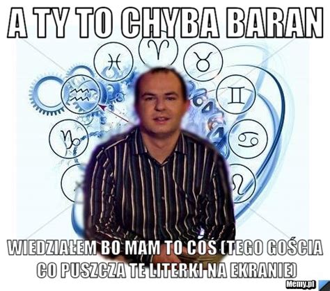 A Ty To Chyba Baran Wiedzia Em Bo Mam To Co Tego Go Cia Co Puszcza Te