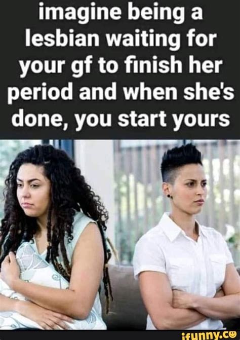 Imagine Being A Lesbian Waiting For Your Gf To Finish Her Period And When She S Done You Start