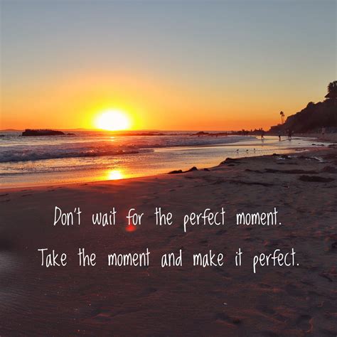 Don’t wait for the perfect moment. Take the moment and make it perfect
