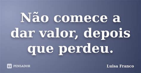 Não Adianta Dar Valor Depois Que Perde - Não comece a dar valor, depois que... Luisa Franco - Pensador