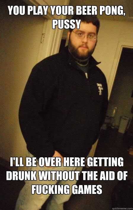 You Play Your Beer Pong Pussy I Ll Be Over Here Getting Drunk Without The Aid Of Fucking Games