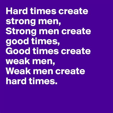 Hard times create strong men, Strong men create good times, Good times