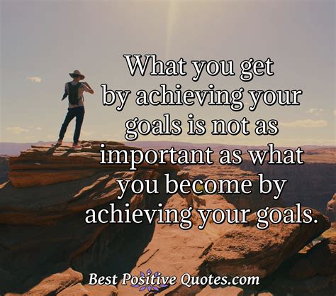 What You Get By Achieving Your Goals Is Not As Important As What You