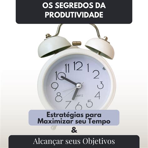 Os Segredos Da Produtividade Estratégias Para Maximizar Seu Tempo E Alcançar Seus Objetivos