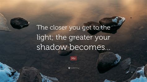 Mir Quote: “The closer you get to the light; the greater your shadow ...
