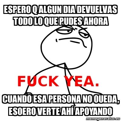 Meme Fuck Yea ESPERO Q ALGUN DIA DEVUELVAS TODO LO QUE PUDES AHORA CUANDO ESA PERSONA NO OUEDA