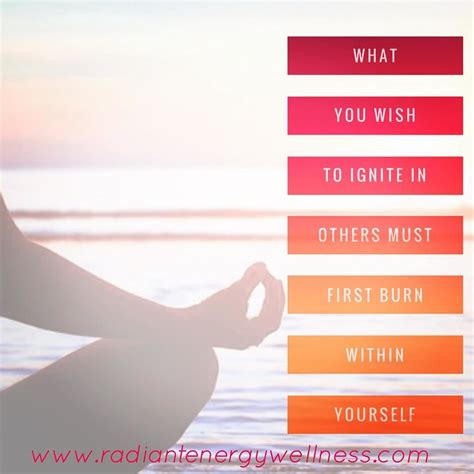 What you wish to ignite in others must first burn within yourself ...