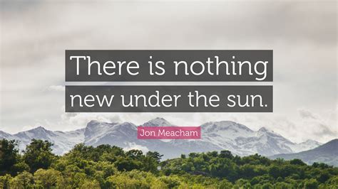 Jon Meacham Quote: “There is nothing new under the sun.”