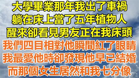 （完結爽文）大學畢業那年我出了車禍，躺在床上當了五年植物人，醒來卻看見男友正在我床頭，我們四目相對他瞬間紅了眼睛，在我最愛他時卻發現他早已結婚，而那個女生居然和我七分像！ 情感幸福 出軌 家產