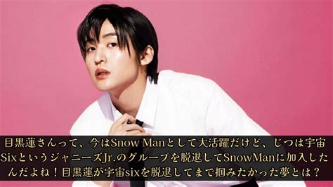 目黒蓮さんって、今はsnow Manとして大活躍だけど、じつは宇宙sixというジャニーズjr のグループを脱退してsnowmanに加入したんだよね！目黒蓮が宇宙sixを脱退してまで掴みたかった