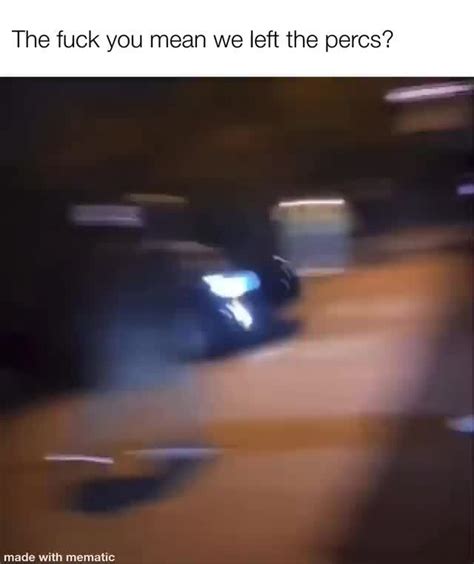 The Fuck You Mean We Left The Percs Ifunny