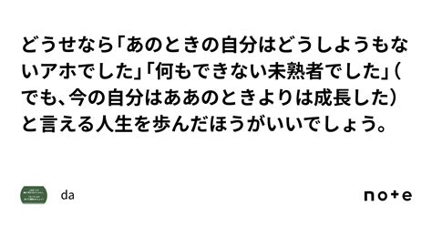 どうせなら「あのときの自分はどうしようもないアホでした」「何もできない未熟者でした」（でも、今の自分はああのときよりは成長した）と言える人生を