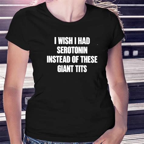 I Wish I Had Serotonin Instead Of These Giant Tits T Shirt Shibtee