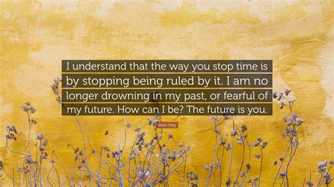 Matt Haig Quote: “I understand that the way you stop time is by ...