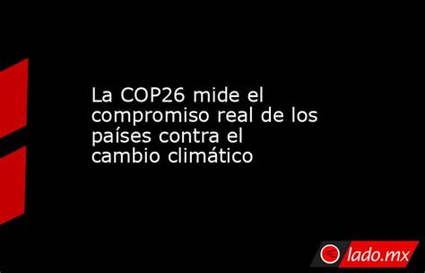 La Cop26 Mide El Compromiso Real De Los Países Contra El Cambio Climático Ladomx