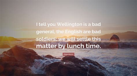 Napoleon Quote: “I tell you Wellington is a bad general, the English are bad soldiers; we will ...