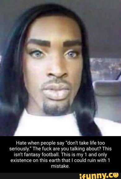 Hate When People Say Don T Take Life Too Seriously The Fuck Are You Talking About This Isn T